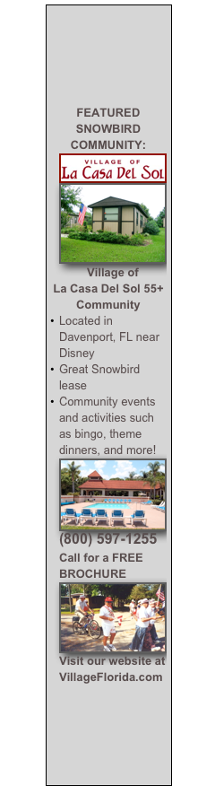 





FEATURED SNOWBIRD COMMUNITY:
￼￼
Village of 
La Casa Del Sol 55+ Community
Located in Davenport, FL near Disney
Great Snowbird lease 
Community events and activities such as bingo, theme dinners, and more!
￼
(800) 597-1255 Call for a FREE BROCHURE
￼
Visit our website at VillageFlorida.com